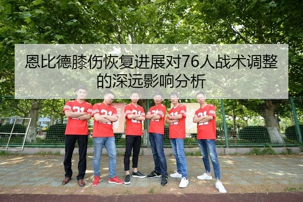 恩比德膝伤恢复进展对76人战术调整的深远影响分析